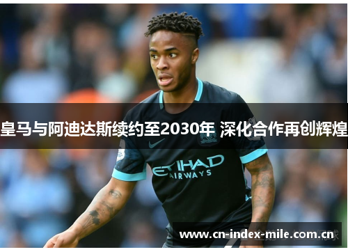 皇马与阿迪达斯续约至2030年 深化合作再创辉煌 皇马与阿迪达斯续约至2030年 深化合作再创辉煌